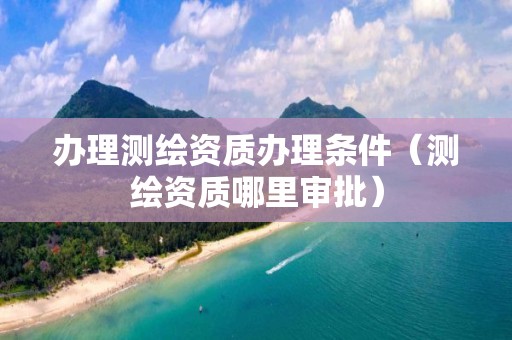 办理测绘资质办理条件（测绘资质哪里审批）