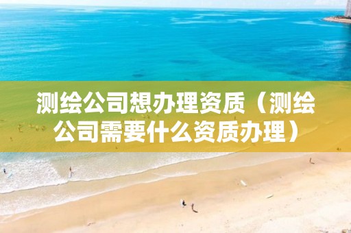 测绘公司想办理资质（测绘公司需要什么资质办理）