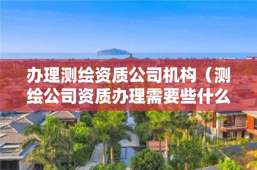 办理测绘资质公司机构（测绘公司资质办理需要些什么人员）