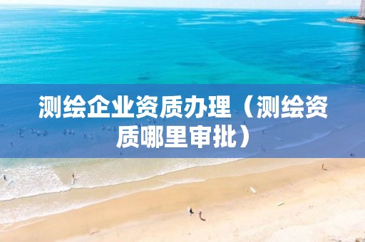 测绘企业资质办理（测绘资质哪里审批）