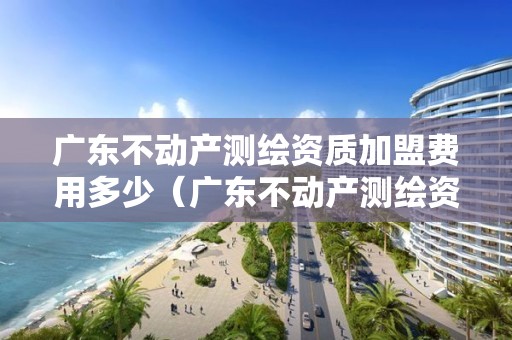 广东不动产测绘资质加盟费用多少（广东不动产测绘资质加盟费用多少钱）