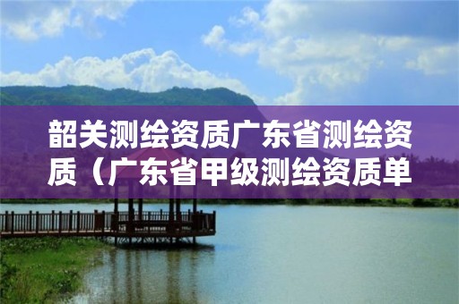 韶关测绘资质广东省测绘资质（广东省甲级测绘资质单位有多少）