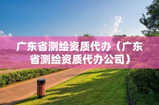 广东省测绘资质代办（广东省测绘资质代办公司）