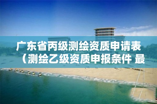 广东省丙级测绘资质申请表（测绘乙级资质申报条件 最新）