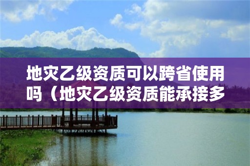 地灾乙级资质可以跨省使用吗（地灾乙级资质能承接多大项目）