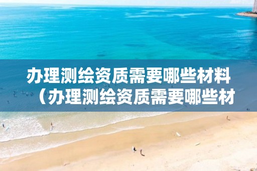 办理测绘资质需要哪些材料（办理测绘资质需要哪些材料和证件）