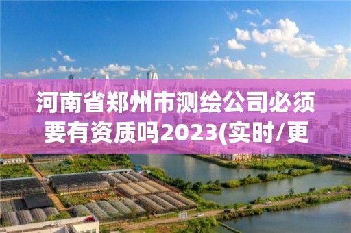 河南省郑州市测绘公司必须要有资质吗2023(实时/更新中)