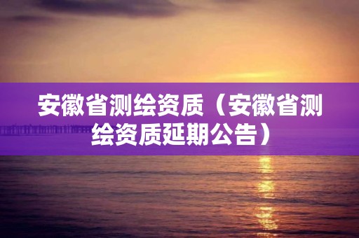 安徽省测绘资质（安徽省测绘资质延期公告）