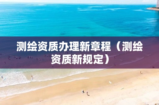 测绘资质办理新章程（测绘资质新规定）