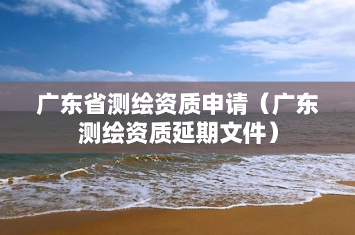 广东省测绘资质申请（广东测绘资质延期文件）