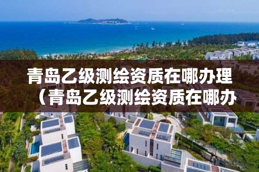 青岛乙级测绘资质在哪办理（青岛乙级测绘资质在哪办理手续）