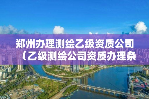 郑州办理测绘乙级资质公司（乙级测绘公司资质办理条件）