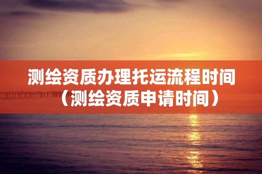 测绘资质办理托运流程时间（测绘资质申请时间）