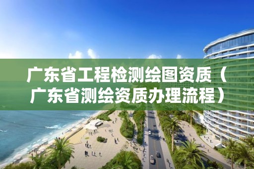 广东省工程检测绘图资质（广东省测绘资质办理流程）