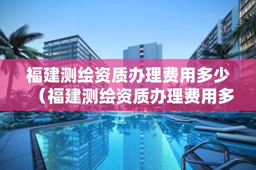 福建测绘资质办理费用多少（福建测绘资质办理费用多少一个月）