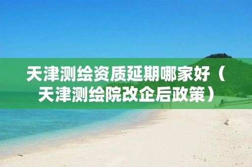 天津测绘资质延期哪家好（天津测绘院改企后政策）