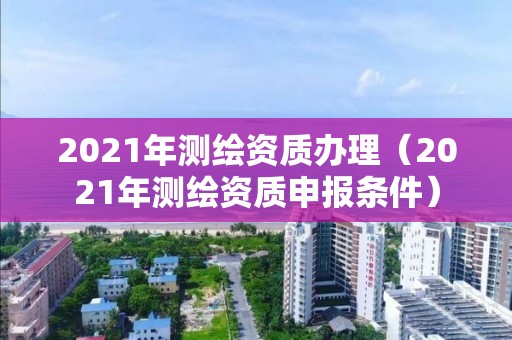 2021年测绘资质办理（2021年测绘资质申报条件）