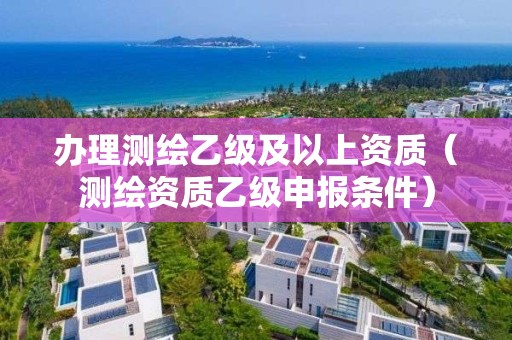 办理测绘乙级及以上资质（测绘资质乙级申报条件）