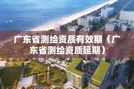 广东省测绘资质有效期（广东省测绘资质延期）