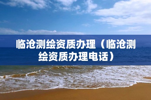 临沧测绘资质办理（临沧测绘资质办理电话）