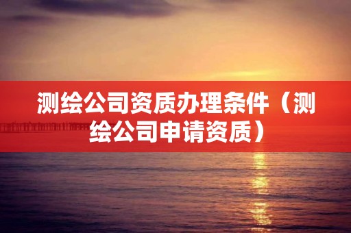 测绘公司资质办理条件（测绘公司申请资质）