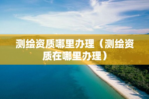 测绘资质哪里办理（测绘资质在哪里办理）