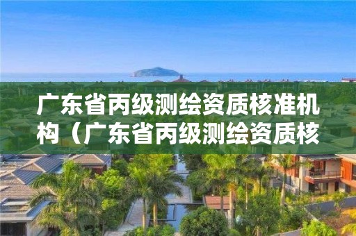 广东省丙级测绘资质核准机构（广东省丙级测绘资质核准机构名单）