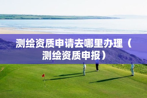 测绘资质申请去哪里办理（测绘资质申报）