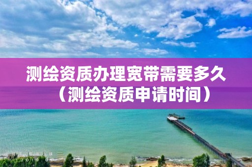 测绘资质办理宽带需要多久（测绘资质申请时间）