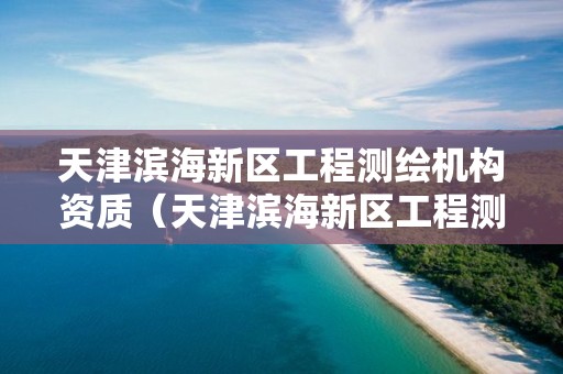 天津滨海新区工程测绘机构资质（天津滨海新区工程测绘机构资质查询）