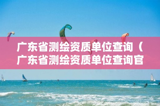 广东省测绘资质单位查询（广东省测绘资质单位查询官网）