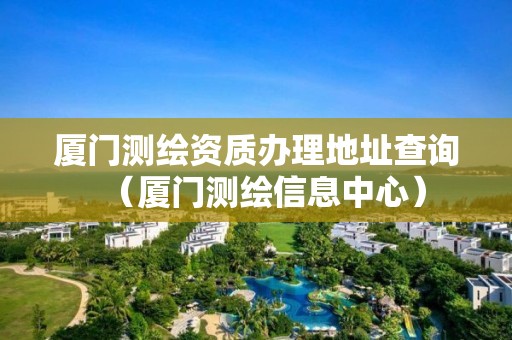 厦门测绘资质办理地址查询（厦门测绘信息中心）