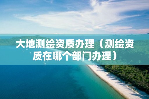 大地测绘资质办理（测绘资质在哪个部门办理）