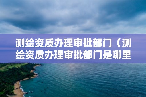 测绘资质办理审批部门（测绘资质办理审批部门是哪里）