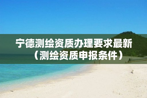 宁德测绘资质办理要求最新（测绘资质申报条件）