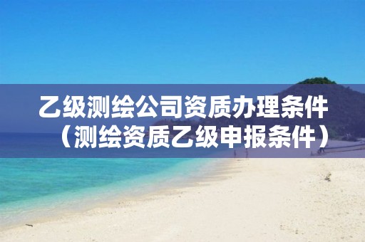 乙级测绘公司资质办理条件（测绘资质乙级申报条件）