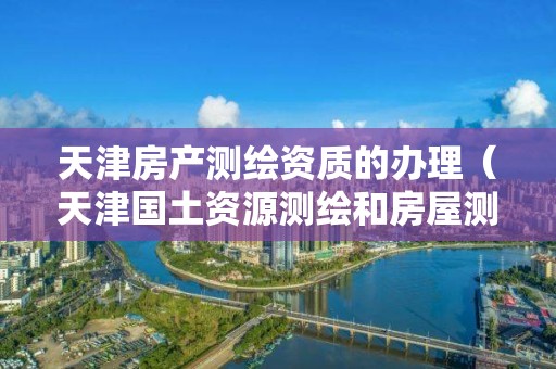 天津房产测绘资质的办理（天津国土资源测绘和房屋测量中心）