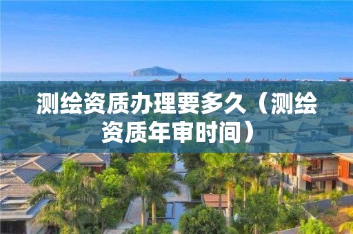 测绘资质办理要多久（测绘资质年审时间）