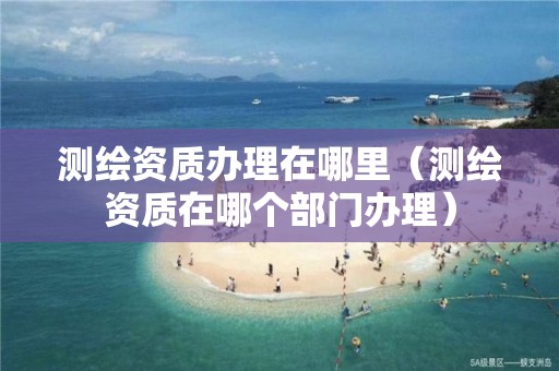 测绘资质办理在哪里（测绘资质在哪个部门办理）