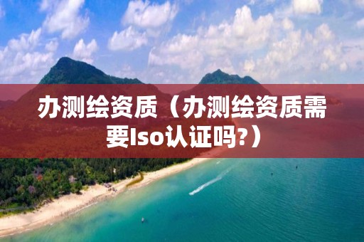 办测绘资质（办测绘资质需要Iso认证吗?）