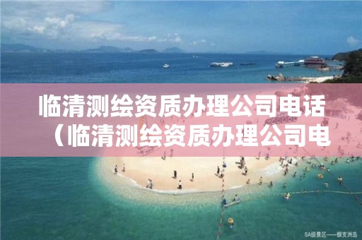 临清测绘资质办理公司电话（临清测绘资质办理公司电话号码）