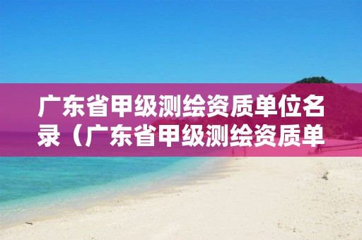 广东省甲级测绘资质单位名录（广东省甲级测绘资质单位有多少）