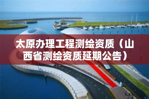 太原办理工程测绘资质（山西省测绘资质延期公告）