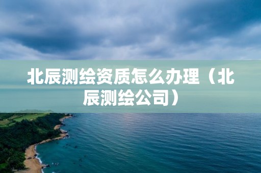 北辰测绘资质怎么办理（北辰测绘公司）