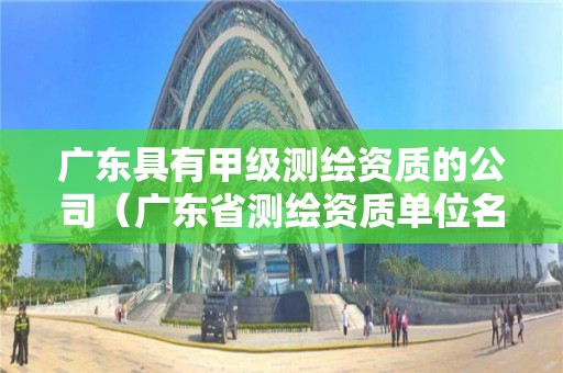 广东具有甲级测绘资质的公司（广东省测绘资质单位名单）