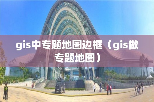 gis中专题地图边框（gis做专题地图）