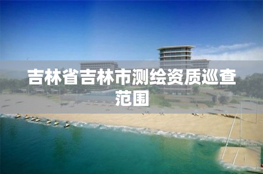 吉林省吉林市测绘资质巡查范围