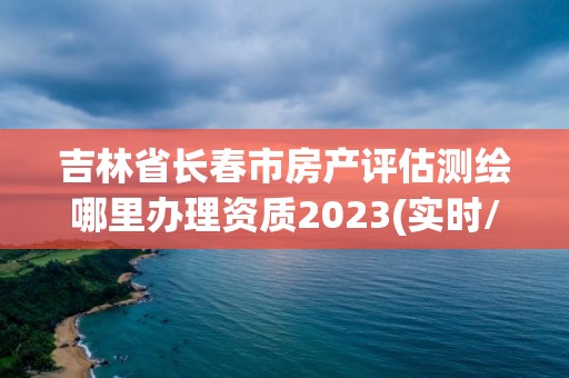 吉林省长春市房产评估测绘哪里办理资质2023(实时/更新中)