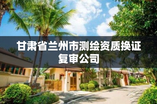 甘肃省兰州市测绘资质换证复审公司