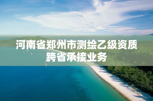 河南省郑州市测绘乙级资质跨省承接业务